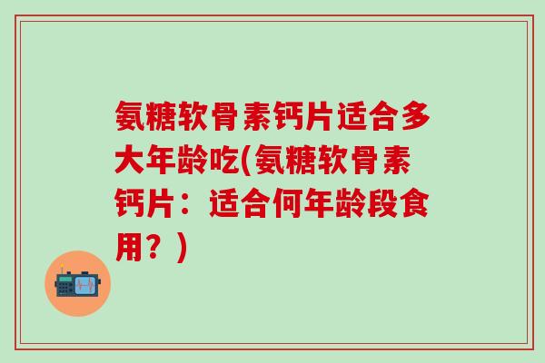 氨糖软骨素钙片适合多大年龄吃(氨糖软骨素钙片：适合何年龄段食用？)