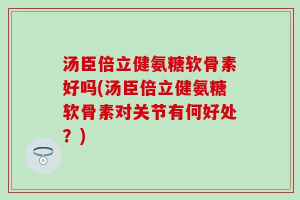 汤臣倍立健氨糖软骨素好吗(汤臣倍立健氨糖软骨素对关节有何好处？)