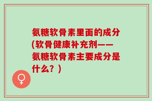 氨糖软骨素里面的成分(软骨健康补充剂——氨糖软骨素主要成分是什么？)