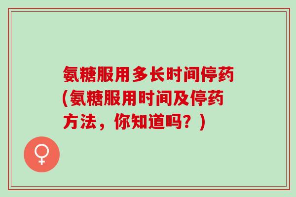氨糖服用多长时间停药(氨糖服用时间及停药方法，你知道吗？)