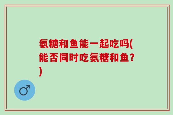 氨糖和鱼能一起吃吗(能否同时吃氨糖和鱼？)