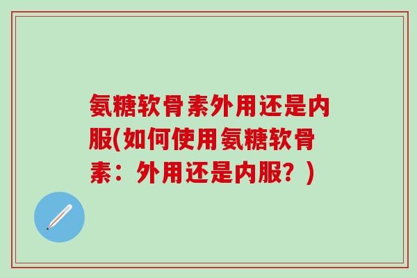 氨糖软骨素外用还是内服(如何使用氨糖软骨素：外用还是内服？)