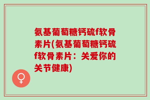 氨基葡萄糖钙硫f软骨素片(氨基葡萄糖钙硫f软骨素片：关爱你的关节健康)