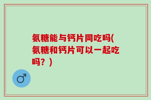 氨糖能与钙片同吃吗(氨糖和钙片可以一起吃吗？)