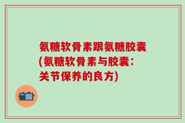 氨糖软骨素跟氨糖胶囊(氨糖软骨素与胶囊:关节保养的良方) 氨糖软骨素跟氨糖胶囊(氨糖软骨素与胶囊:关节保养的良方)