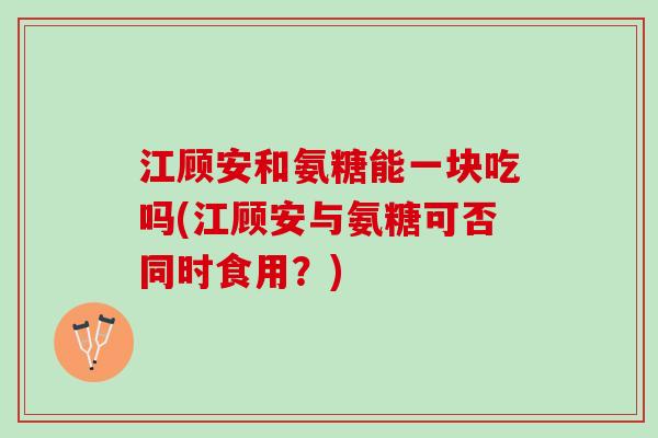江顾安和氨糖能一块吃吗(江顾安与氨糖可否同时食用？)