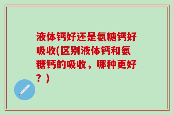 液体钙好还是氨糖钙好吸收(区别液体钙和氨糖钙的吸收，哪种更好？)