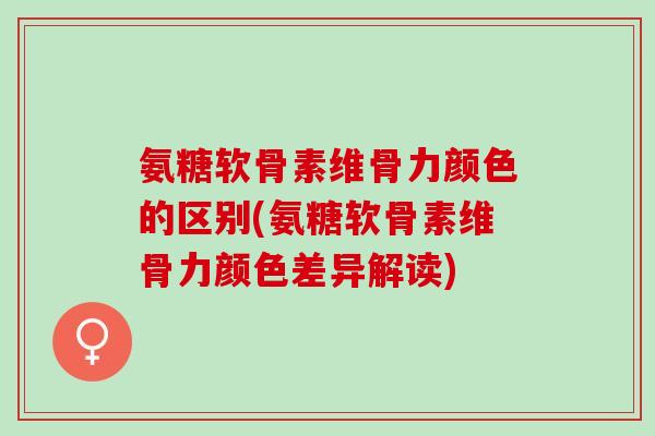 氨糖软骨素维骨力颜色的区别(氨糖软骨素维骨力颜色差异解读)