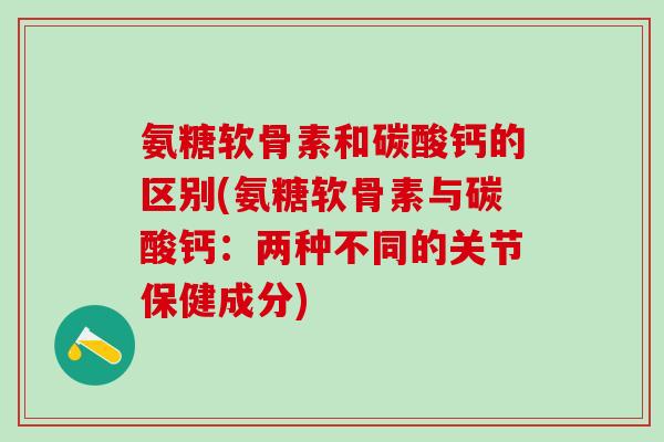 氨糖软骨素和碳酸钙的区别(氨糖软骨素与碳酸钙：两种不同的关节保健成分)