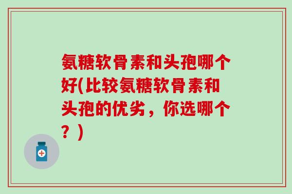 氨糖软骨素和头孢哪个好(比较氨糖软骨素和头孢的优劣，你选哪个？)