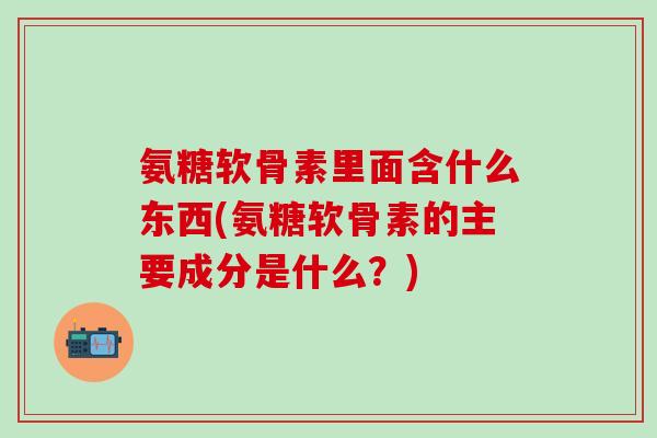 氨糖软骨素里面含什么东西(氨糖软骨素的主要成分是什么？)