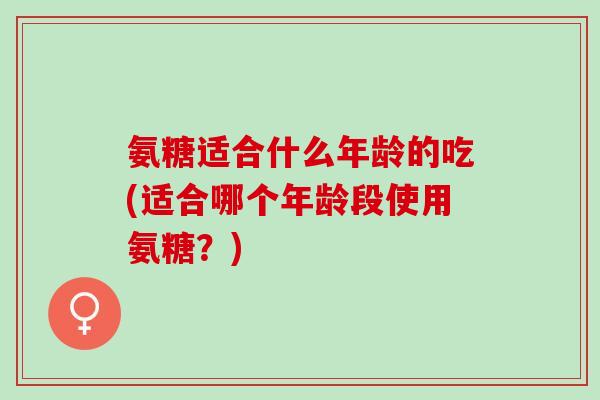 氨糖适合什么年龄的吃(适合哪个年龄段使用氨糖？)