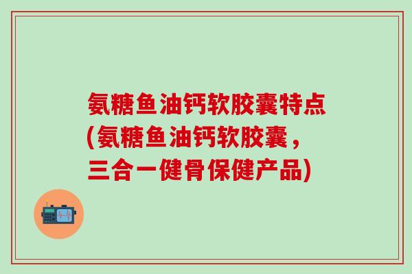 氨糖鱼油钙软胶囊特点(氨糖鱼油钙软胶囊，三合一健骨保健产品)