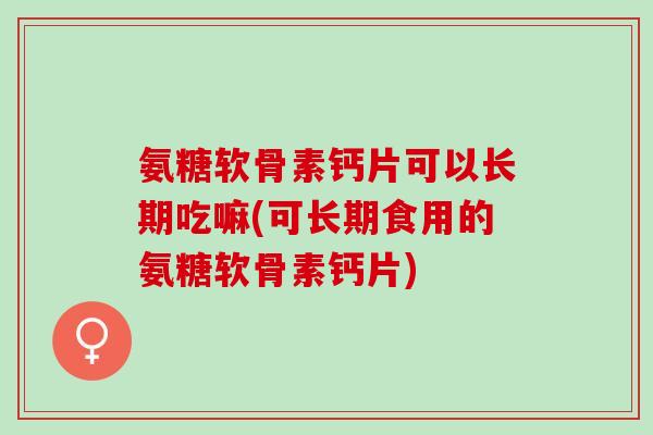 氨糖软骨素钙片可以长期吃嘛(可长期食用的氨糖软骨素钙片)
