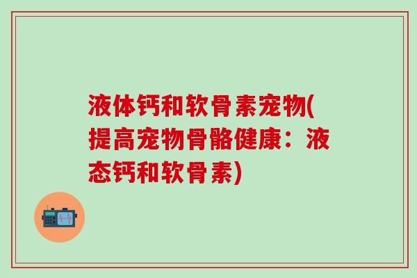 液体钙和软骨素宠物(提高宠物骨骼健康：液态钙和软骨素)