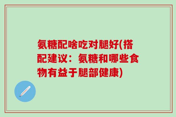 氨糖配啥吃对腿好(搭配建议：氨糖和哪些食物有益于腿部健康)