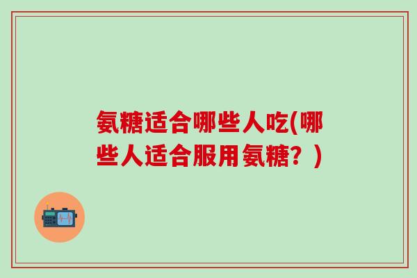 氨糖适合哪些人吃(哪些人适合服用氨糖？)