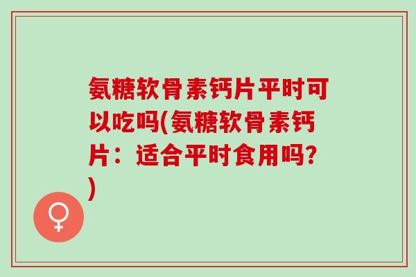 氨糖软骨素钙片平时可以吃吗(氨糖软骨素钙片：适合平时食用吗？)
