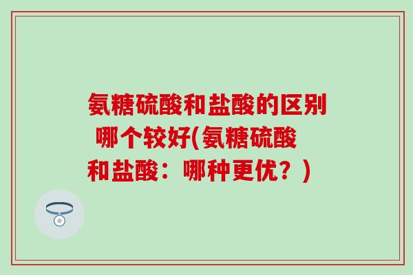 氨糖硫酸和盐酸的区别 哪个较好(氨糖硫酸和盐酸：哪种更优？)
