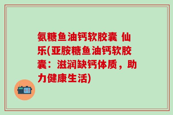 氨糖鱼油钙软胶囊 仙乐(亚胺糖鱼油钙软胶囊：滋润缺钙体质，助力健康生活)