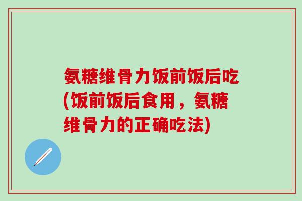 氨糖维骨力饭前饭后吃(饭前饭后食用，氨糖维骨力的正确吃法)