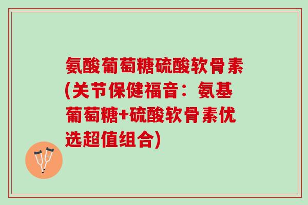 氨酸葡萄糖硫酸软骨素(关节保健福音：氨基葡萄糖+硫酸软骨素优选超值组合)