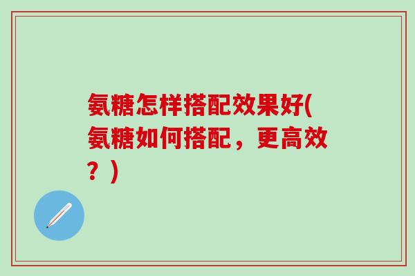 氨糖怎样搭配效果好(氨糖如何搭配，更高效？)