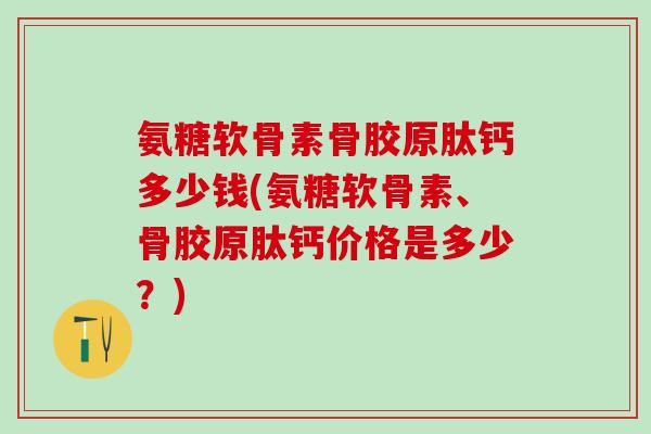 氨糖软骨素骨胶原肽钙多少钱(氨糖软骨素、骨胶原肽钙价格是多少？)