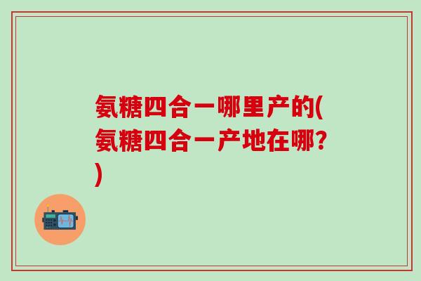 氨糖四合一哪里产的(氨糖四合一产地在哪？)