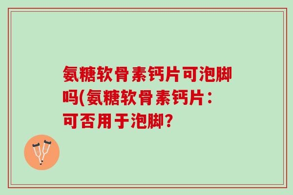 氨糖软骨素钙片可泡脚吗(氨糖软骨素钙片：可否用于泡脚？
