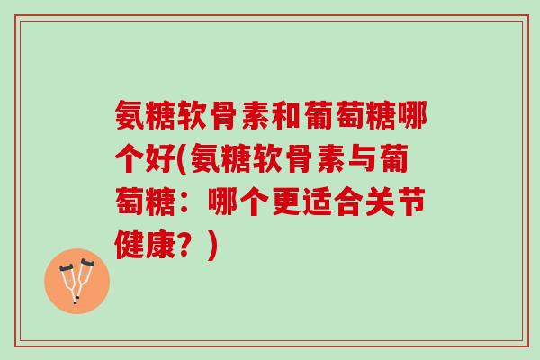 氨糖软骨素和葡萄糖哪个好(氨糖软骨素与葡萄糖：哪个更适合关节健康？)