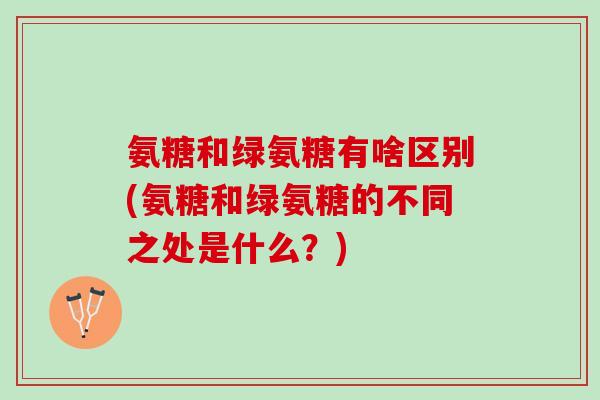 氨糖和绿氨糖有啥区别(氨糖和绿氨糖的不同之处是什么?) 氨糖和绿氨糖有啥区别(氨糖和绿氨糖的不同之处是什么?)