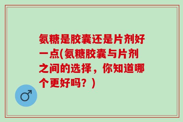 氨糖是胶囊还是片剂好一点(氨糖胶囊与片剂之间的选择，你知道哪个更好吗？)