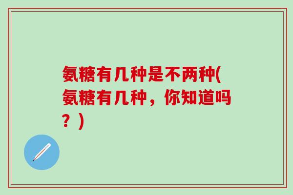氨糖有几种是不两种(氨糖有几种，你知道吗？)