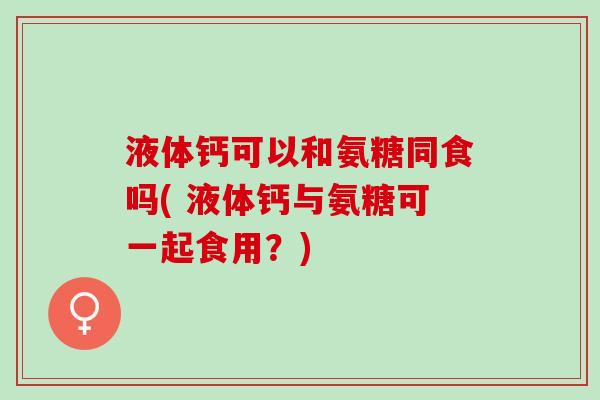 液体钙可以和氨糖同食吗( 液体钙与氨糖可一起食用？)