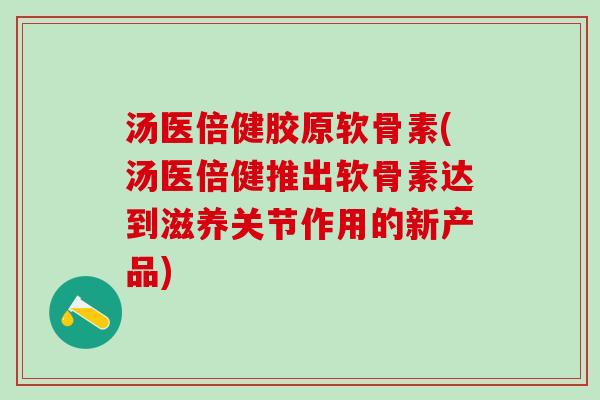 汤医倍健胶原软骨素(汤医倍健推出软骨素达到滋养关节作用的新产品)
