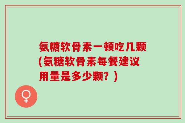 氨糖软骨素一顿吃几颗(氨糖软骨素每餐建议用量是多少颗？)