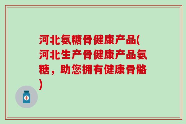 河北氨糖骨健康产品(河北生产骨健康产品氨糖，助您拥有健康骨骼)