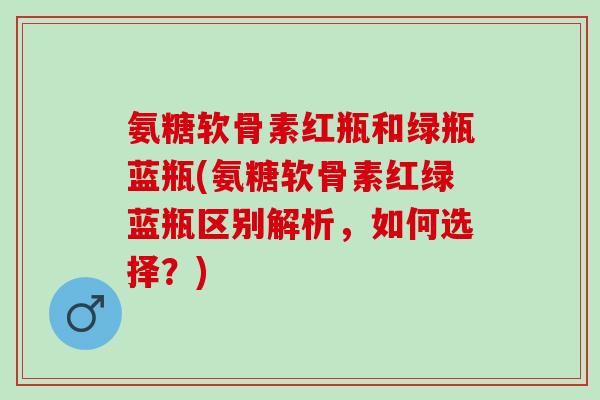 氨糖软骨素红瓶和绿瓶蓝瓶(氨糖软骨素红绿蓝瓶区别解析,如何选择?) 氨糖软骨素红瓶和绿瓶蓝瓶(氨糖软骨素红绿蓝瓶区别解析,如何选择?)