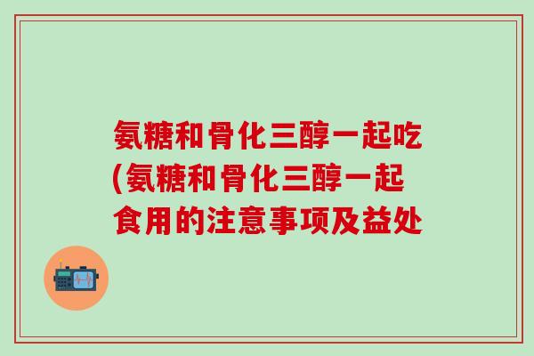 氨糖和骨化三醇一起吃(氨糖和骨化三醇一起食用的注意事项及益处