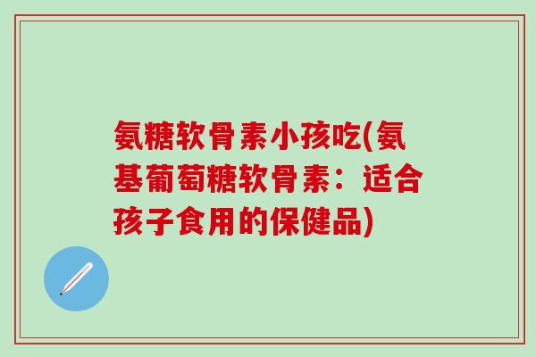 氨糖软骨素小孩吃(氨基葡萄糖软骨素：适合孩子食用的保健品)
