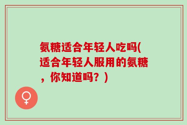 氨糖适合年轻人吃吗(适合年轻人服用的氨糖，你知道吗？)