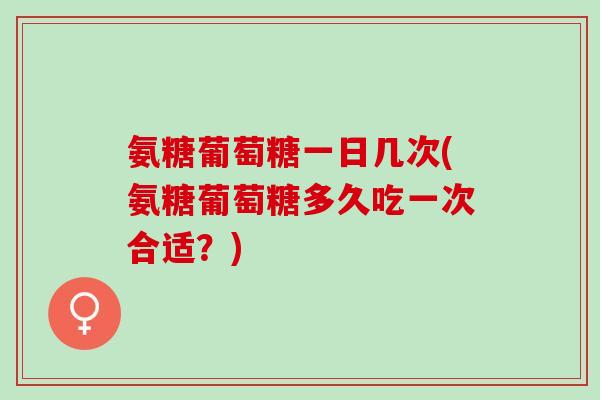 氨糖葡萄糖一日几次(氨糖葡萄糖多久吃一次合适？)