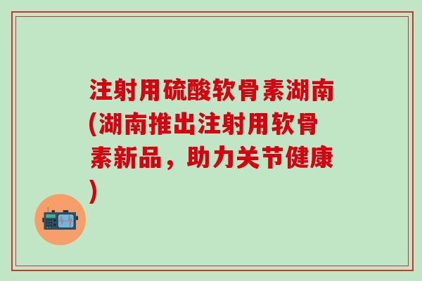 注射用硫酸软骨素湖南(湖南推出注射用软骨素新品，助力关节健康)
