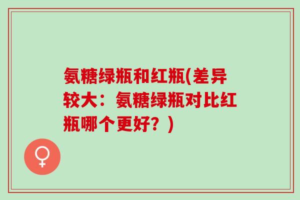 氨糖绿瓶和红瓶(差异较大：氨糖绿瓶对比红瓶哪个更好？)