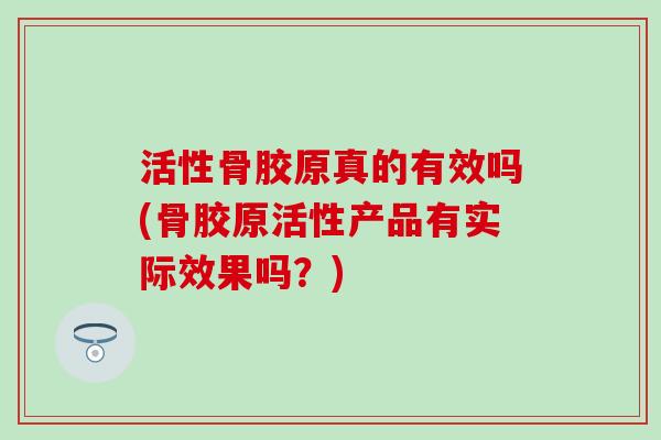 活性骨胶原真的有效吗(骨胶原活性产品有实际效果吗？)