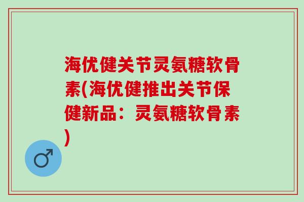 海优健关节灵氨糖软骨素(海优健推出关节保健新品：灵氨糖软骨素)