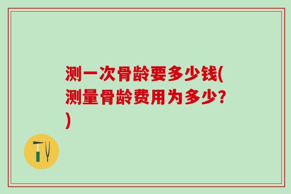 测一次骨龄要多少钱(测量骨龄费用为多少？)