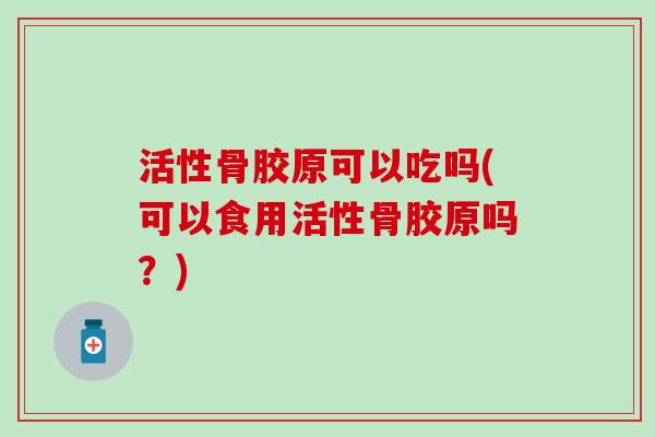 活性骨胶原可以吃吗(可以食用活性骨胶原吗？)