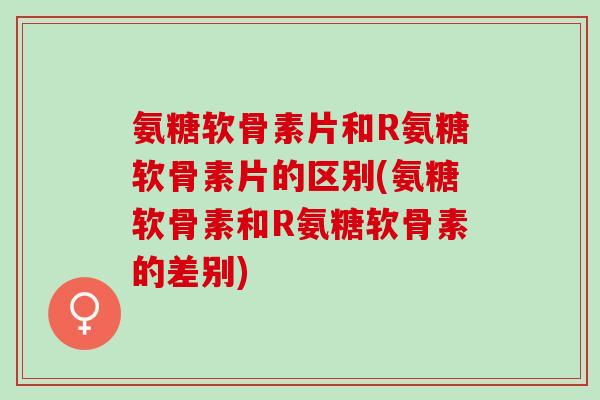 氨糖软骨素片和R氨糖软骨素片的区别(氨糖软骨素和R氨糖软骨素的差别)